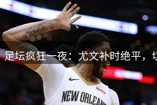 足坛疯狂一夜：尤文补时绝平，切尔西惨遭逆转，曼联意外丢分，巴萨制造惨案